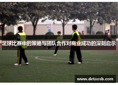 足球比赛中的策略与团队合作对商业成功的深刻启示
