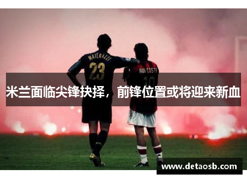 米兰面临尖锋抉择，前锋位置或将迎来新血