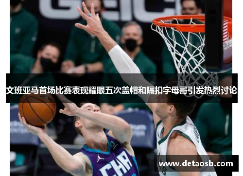 文班亚马首场比赛表现耀眼五次盖帽和隔扣字母哥引发热烈讨论
