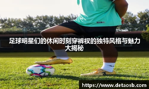 足球明星们的休闲时刻穿裤衩的独特风格与魅力大揭秘